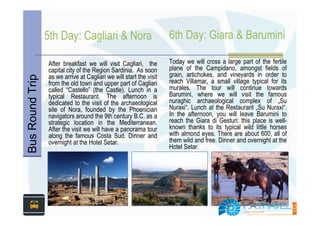 5th Day: Cagliari & Nora                           6th Day: Giara & Barumini

                 After breakfast we will visit Cagliari, the        Today we will cross a large part of the fertile
                 capital city of the Region Sardinia. As soon       plane of the Campidano, amongst fields of
                 as we arrive at Cagliari we will start the visit   grain, artichokes, and vineyards in order to
Bus Round Trip



                 from the old town and upper part of Cagliari       reach Villamar, a small village typical for its
                 called “Castello” (the Castle). Lunch in a         murales. The tour will continue towards
                 typical Restaurant. The afternoon is               Barumini, where we will visit the famous
                 dedicated to the visit of the archaeological       nuraghic archaeological complex of „Su
                 site of Nora, founded by the Phoenician            Nuraxi“. Lunch at the Restaurant „Su Nuraxi“.
                 navigators around the 9th century B.C. as a        In the afternoon, you will leave Barumini to
                 strategic location in the Mediterranean.           reach the Giara di Gesturi: this place is well-
                 After the visit we will have a panorama tour       known thanks to its typical wild little horses
                 along the famous Costa Sud. Dinner and             with almond eyes. There are about 600, all of
                 overnight at the Hotel Setar.                      them wild and free. Dinner and overnight at the
                                                                    Hotel Setar.
 