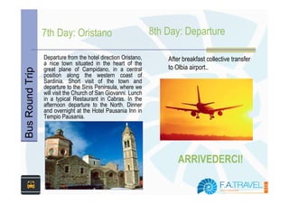 7th Day: Oristano                              8th Day: Departure

                 Departure from the hotel direction Oristano,       After breakfast collective transfer
                 a nice town situated in the heart of the
                 great plane of Campidano, in a central             to Olbia airport..
Bus Round Trip



                 position along the western coast of
                 Sardinia. Short visit of the town and
                 departure to the Sinis Peninsula, where we
                 will visit the Church of San Giovanni. Lunch
                 in a typical Restaurant in Cabras. In the
                 afternoon departure to the North. Dinner
                 and overnight at the Hotel Pausania Inn in
                 Tempio Pausania.




                                                                        ARRIVEDERCI!
 