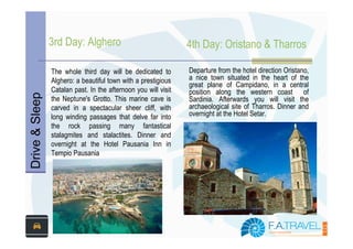 3rd Day: Alghero                                4th Day: Oristano & Tharros

                The whole third day will be dedicated to        Departure from the hotel direction Oristano,
                Alghero: a beautiful town with a prestigious    a nice town situated in the heart of the
                                                                great plane of Campidano, in a central
                Catalan past. In the afternoon you will visit   position along the western coast of
Drive & Sleep



                the Neptune's Grotto. This marine cave is       Sardinia. Afterwards you will visit the
                carved in a spectacular sheer cliff, with       archaeological site of Tharros. Dinner and
                long winding passages that delve far into       overnight at the Hotel Setar.
                the rock passing many fantastical
                stalagmites and stalactites. Dinner and
                overnight at the Hotel Pausania Inn in
                Tempio Pausania
 
