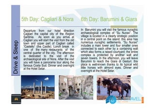 5th Day: Cagliari & Nora                         6th Day: Barumini & Giara
                Departure from our hotel direction               In Barumini you will visit the famous nuraghic
                Cagliari the capital city of the Region          archaeological complex of “Su Nuraxi”. The
                Sardinia. As soon as you arrive at               village is located in a clearly strategic position
                Cagliari you will start the visit from the old   in a central point on the island; this area has
Drive & Sleep



                town and upper part of Cagliari called           numerous nuraghic settlements. “Su Nuraxi”
                “Castello” (the Castle). Lunch break in          includes a main tower and four smaller ones
                one of the many restaurants of the               connected to each other by a containing wall
                central quarter of the city. The afternoon       which also forms a raised courtyard; the entire
                is dedicated to the visit of the                 complex is protected by another wall and
                archaeological site of Nora. After the visit     seven towers. In the afternoon, you will leave
                you will have a panorama tour along the          Barumini to reach the Giara di Gesturi: this
                famous Costa Sud. Dinner and overnight           place is well-known thanks to its typical wild
                at the Hotel Setar.                              little horses with almond eyes. Dinner and
                                                                 overnight at the Hotel Setar.
 