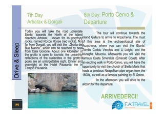 7th Day                                        8th Day: Porto Cervo &
                  Arbatax & Dorgali                              Departure
                Today you will take the road „orientale
                Sarda“ towards the North of the island                       The tour will continue towards the
                direction Arbatax, known for its porphyryinland Gallura to arrive to Arzachena. The must
                rocks, named Rocce Rosse (red rocks). Notof this area is the archaeological site of
Drive & Sleep



                far from Dorgali, you will visit the „Grotta delArzachena, where you can visit the Giants’
                Bue Marino”, which can be reached by boat
                from Cala Gonone. About one kilometer ofTombs Coddu Vecchju and Li Lolghi, and the
                the grotto is open to tourists: the unearthlyNuraghe Albucciu. Afterwards you will visit the
                reflections of the stalactites in the grotto’sfamous Costa Smeralda (Emerald Coast). After
                pools are an unforgettable sight. Dinner andan exciting walk in Porto Cervo, you will have the
                overnight at the Hotel Pausania Inn in
                Tempio Pausania.                                opportunity to visit the church of Stella Maris that
                                                                hosts a precious Neapolitan pipe organ from the
                                                                1600s, as well as a famous painting by El Greco.
                                                                             In the afternoon you will drive to the
                                                                airport for the departure.


                                                                               ARRIVEDERCI!
 
