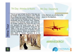 7th Day: Arbatax & Nuoro                             8th Day: Departure
            Time to go back to Noth Sardinia. First stop can
            be Arbatax, known for its porphyry rocks, named       In the afternoon you will drive to the
            Rocce Rosse (red rocks). Afterwards you will go       airport for the departure.
            further towards the Barbagia area, famous for its
            handicrafts and the Cannonau wine. Orgosolo,
            symbol of the Sardinian culture, well known for
            its murales: paintings that depict the way of life
Wine Tour




            and represent the social unrest and a silent
            protest against the government during the late
            1960s. In the city of Nuoro you will have the
            chance to visit the Museum of Sardinia Popular
            Life and Traditions. Dinner and overnight in a 3
            stars Hotel in Tempio Pausania or in its
            surroundings.



                                                                          ARRIVEDERCI!
 