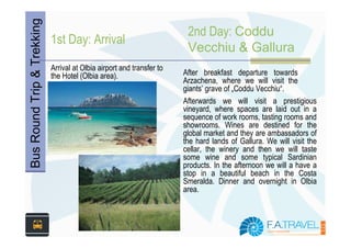 Bus Round Trip & Trekking   1st Day: Arrival
                                                                        2nd Day: Coddu
                                                                        Vecchiu & Gallura
                            Arrival at Olbia airport and transfer to
                            the Hotel (Olbia area).                    After breakfast departure towards
                                                                       Arzachena, where we will visit the
                                                                       giants’ grave of „Coddu Vecchiu“.
                                                                       Afterwards we will visit a prestigious
                                                                       vineyard, where spaces are laid out in a
                                                                       sequence of work rooms, tasting rooms and
                                                                       showrooms. Wines are destined for the
                                                                       global market and they are ambassadors of
                                                                       the hard lands of Gallura. We will visit the
                                                                       cellar, the winery and then we will taste
                                                                       some wine and some typical Sardinian
                                                                       products. In the afternoon we will a have a
                                                                       stop in a beautiful beach in the Costa
                                                                       Smeralda. Dinner and overnight in Olbia
                                                                       area.
 