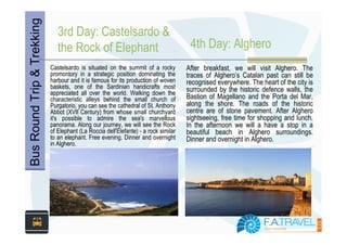 Bus Round Trip & Trekking      3rd Day: Castelsardo &
                               the Rock of Elephant                                   4th Day: Alghero
                            Castelsardo is situated on the summit of a rocky         After breakfast, we will visit Alghero. The
                            promontory in a strategic position dominating the        traces of Alghero’s Catalan past can still be
                            harbour and it is famous for its production of woven     recognised everywhere. The heart of the city is
                            baskets, one of the Sardinian handicrafts most           surrounded by the historic defence walls, the
                            appreciated all over the world. Walking down the
                            characteristic alleys behind the small church of         Bastion of Magellano and the Porta del Mar,
                            Purgatorio, you can see the cathedral of St. Anthony     along the shore. The roads of the historic
                            Abbot (XVII Century) from whose small churchyard         centre are of stone pavement. After Alghero
                            it's possible to admire the sea's marvellous             sightseeing, free time for shopping and lunch.
                            panorama. Along our journey, we will see the Rock        In the afternoon we will a have a stop in a
                            of Elephant (La Roccia dell'Elefante) - a rock similar   beautiful beach in Alghero surroundings.
                            to an elephant. Free evening. Dinner and overnight       Dinner and overnight in Alghero.
                            in Alghero.
 