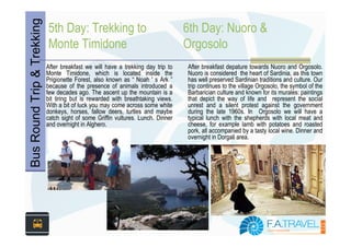 Bus Round Trip & Trekking
                            5th Day: Trekking to                                  6th Day: Nuoro &
                            Monte Timidone                                        Orgosolo
                            After breakfast we will have a trekking day trip to   After breakfast depature towards Nuoro and Orgosolo.
                            Monte Timidone, which is located inside the           Nuoro is considered the heart of Sardinia, as this town
                            Prigionette Forest, also known as “ Noah ' s Ark ”    has well preserved Sardinian traditions and culture. Our
                            because of the presence of animals introduced a       trip continues to the village Orgosolo, the symbol of the
                            few decades ago. The ascent up the mountain is a      Barbarician culture and known for its murales: paintings
                            bit tiring but is rewarded with breathtaking views.   that depict the way of life and represent the social
                            With a bit of luck you may come across some white     unrest and a silent protest against the government
                            donkeys, horses, fallow deers, turtles and maybe      during the late 1960s. In Orgosolo we will have a
                            catch sight of some Griffin vultures. Lunch. Dinner   typical lunch with the shepherds with local meat and
                            and overnight in Alghero.                             cheese, for example lamb with potatoes and roasted
                                                                                  pork, all accompanied by a tasty local wine. Dinner and
                                                                                  overnight in Dorgali area.
 