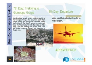 Bus Round Trip & Trekking   7th Day: Trekking to
                            Gorroppu Gorge                                        8th Day: Departure
                            After breakfast we will have a trekking day trip to     After breakfast collective transfer to
                            the Gorroppu Gorge. The excursion starts from
                            Dorgali, going first through the Oddoene Valley.        Olbia airport..
                            After crossing “Sa Barva” bridge the route runs
                            along the “Flumineddu” river to the entrance of the
                            gorge. After the trekking tour we will have lunch
                            with typical products. Dinner and overnight in
                            Dorgali area.




                                                                                        ARRIVEDERCI!
 