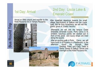 2nd Day: Liscia Lake &
                 1st Day: Arrival
                                                                   Emerald Coast
                 Arrival at Olbia airport and transfer to the   After breakfast departure towards the small
                 Hotel Pausania Inn in Tempio Pausania.         village Sant’Antonio di Gallura and the Liscia
Bus Round Trip


                                                                Lake. Not far from Arzachena, we will visit the
                                                                giants’ grave of „Coddu Vecchiu“.
                                                                Afterwards we will visit the famous Costa
                                                                Smeralda (Emerald Coast). Porto Cervo is its
                                                                emblem; luxurious yachts are docked just in
                                                                front of this jewel and luxury shops are lined
                                                                along the square.
                                                                After an exciting walk in Porto Cervo, we will
                                                                have lunch in a Pizzeria or a Restaurant; in the
                                                                afternoon      round      trip   through    Baia
                                                                            Sardinia, Palau and Capo Testa in
                                                                            Santa Teresa di Gallura. Dinner and
                                                                            overnight at the Hotel Pausania Inn.
 
