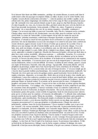 En te laissant faire-lisant une Bible nominative, privilège de certains détenus, tu aurais coulé dans le
soulèvement calme des paysages recomposés ébahis, au milieu du pieu et sur le ventre bombé, mais
l’opaline ressent-elle des contractions enivrantes ? , - entre les jaunisses des oreillers aquilins ou on
enfouit notre tête, prince énigmatique des ténèbres, tirer le bon coup, lot fluet car permettant de payer
une villa normande à tes vieux parents trimant au jour le jour, jusqu’au clap final décousu, bouches
d’o dans lesquelles on, vous, eux, la masse des élites, gravitant autour des yeux verts du chat lové en
haut d’une pyramide inconsistante, forme penaude, s’effilant vite, mince. Fragment ne serait que
prémonition de ce morcellement des voix de vos nations imaginées, irrésistible, conduisant à
l’étriqué. Car on serait trop faible et concevoir l’ensemble, hum. Plus ils s’attaquent sur les certitudes.
Chaque culture aura le droit de cité, frémira/jouira sous son châle, poser la couronne sur la tête. –
erreur fatale. La vision de l’universalité n’ayant toujours été qu’entre les mains du succès de
l’imagination enfantine traumatisée, soubresauts et brusques incartades, se piquant de justes
fascinations. (J’attends le conseil de mon psychiatre favori at Houston en ce qui concerne mon neveu
justement. Son état de dépendance accrue à des narcotiques n’en valant le nom pour notre confrérie de
vivants déclassés,aggrave de jour en jour le niveau d’estime que je pouvais lui accorder. Ilose se
délasser avec une musique de salle d’attente distillée par la sono de sa favorite clinique. Il se croit
lutin, nain, parle aux lampes, à la glace, à son ordinateur, puis ose aller dans le jardin déterrer le
cadavre d’un tigre adopté il y a peu, faible afin de s’adapter à nos climats, malgré tout ce que l’on va
savoir, apprendre à connaitre et apprécier, Absorbe des faisceaux de lumière arrivant tout droit dans sa
plate face,entre verdeur, invisibilité, délicatesse soutenue. -- , artificielles, farouches. Il y a erreur de
casting, point de manuels antiques ? Peaufiner ses insultes, derrière un ordinateur qu’on ne choisira
crasseux. A l’inverse du métro aérien, de la circulation of un boulevard ne connaissant le mot requiem.
Simple objet, intermédiaire. J’ai souvent trouvé que ton sens de la moquerie/pauv’e subversion n’avait
aucuns fondements, même si cela était difficile de résister. Au début de notre relation, quand J. croyait
aux règles de bienséance, fraternité, entre aide, partage. Ego pacotille, désarçonné,libertin soft-à la
périphérie du parasitage, acidulé mais d’une façon trop terre à terre,nourritures de la banalité... Ton
lexique ne t’appartient. Et il y a encore moins une once d’énergie inventive. C’est assez simple que de
s’inscrire dans la grande tradition psychanalytique, être ramené à des purs phénomènes explicatifs. Sur
l’intensité des rêves après une ascèse de quelques années,quand la privation forcée de désirs, leurs
rapides extinctions, disparaitre, se recroqueviller, blottir dans un recoin de la pièce close situable par..,
véritablement. Lancer des couleuvres saumâtres sur un carnet de bord haleté, défilant sans regarder en
arrière malgré les charmes certains de la mémoire incarné à travers ce prisme de l’évidence, notes du
printemps depuis un fauteuil roulant. Il est notoire qu’ils passent entre les murs, s’échappent des
peupliers sans jamais être tenus en bride. Courent sur les toits en tôle dans un même spasme obsédant,
fidèles envers personne... Ceciexplique cela. | Fait pour se compliquer la tâche, empêcher le pur élan,
les sensations reines-dévergondées. L’horreur vermoulue et tous ses contraires à placarder sur...,
mouvement de recul et d’attraction, de dégoût et fascination. Des cas de conscience avant de revivre
la damnation graine after graine, à notre échelle d’exagération. Seuls les états de possession valent la
peine qu’on se torture pour les exprimer, et l’amazone des philosophes ( !), déloyale donc authentique,
prenant contrôle de tous les esprits. Même des incrédules ... Extirpant gouttelettes après gouttelettes,
mystifications après mystifications. Des brancards simples et enfantins (les draps sont d'un goût
passablement seventies..),avec dessous chauffant, fenêtre ouverte sur une plage, pour grands
voyageurs pressentant qu’il n’y aura que péripéties et rebondissements. Chaque mer aurait ses
particularités, attributs, zones de rêveries/dynamismes ? On en viendrait à oublier tout ce qui a trait
aux ‘remords’, à la vaseuse normalité. Mais à treize ans d’intervalle, la procession/fanfare passe et
disparait à ce rond-point, fait de la calligraphie avec l’ustensile langue blanche, couverte par des
champignons vénéneux. Pendant que Burroughs descend en toboggan à toute allure, se pose en face de
nous avec son attirail ès prêtrise & charlatan, retire son monocle/nettoie son arme de service. Ecoute
nos péripéties nocturnes d’une façon très distraite. Tous les matins il venait la braquer contre notre
tempe. Avant de tirer à vide. Au début cela fut flippant, et cela s’estompa. On ne peut jamais prévoir
ses réactions sous l’effet de ce qu’il apprécie par-dessus tout. On avait beau lui faire des remarques, lui
expliquer. Le tirer hors de l’état d’esprit d’un Américain moyen. Sa persistance trop endurcie. Et filer
au bord du lac de Queenstown,s’allonger sous la cloche casquée,continuer le dialogue des morts.
Quand elle n’était pas encore décrépite, fumée et fumante, d’un gris aux contours si intenses, tracé par
 