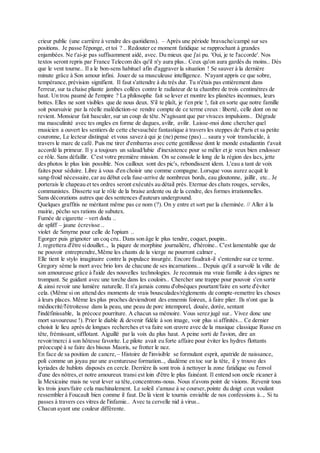 crieur public (une carrière à vendre des quotidiens). – Après une période bravache/campé sur ses
positions. Je passe l'éponge, et toi ? .. Redouter ce moment fatidique se rapprochant à grandes
enjambées. Ne t'ai-je pas suffisamment aidé, avec. Du mieux que j'ai pu. 'Oui, je te l'accorde'. Nos
textos seront repris par France Telecom dès qu'il n'y aura plus.. Ceux qu'on aura gardés du moins.. Dès
que le vent tourne.. Il a le bon-sens habituel afin d'aggraver la situation ! Se sauver à la dernière
minute grâce à Son amour infini. Jouer de sa musculeuse intelligence. N'ayant appris ce que sobre,
tempérance,prévision signifient. Il faut s'attendre à du très dur. Tu n'étais pas entièrement dans
l'erreur, sur ta chaise pliante jambes collées contre le radiateur de ta chambre de trois centimètres de
haut. Un trou paumé de l'empire ? La philosophe fait se lever et montre les planètes inconnues, leurs
bottes. Elles ne sont visibles que de nous deux. S'il te plaît, je t'en prie !, fait en sorte que notre famille
soit poursuivie par la réelle malédiction-se rendre compte de ce terme creux : liberté, celle dont on ne
revient. Monsieur fait basculer, sur un coup de tête. N'agissant que par vivaces impulsions.. Dégrade
ma masculinité avec tes ongles en forme de dagues, avilir, avilir. Laisse-moi donc chercher quel
musicien a ouvert les sentiers de cette chevauchée fantastique à travers les steppes de Paris et sa petite
couronne, Le lecteur distingué et vous savez à qui je (ne) pense (pas) ... saura y voir translucide, à
travers le marc de café. Puis me tirer d'embarras avec cette gentillesse dont le monde estudiantin t'avait
accordé la primeur. Il y a toujours un salaud/lubie d'inexistence pour se mêler et je veux bien endosser
ce rôle. Sans défaillir. C'est votre première mission. On se console le long de la région des lacs, jette
des photos le plus loin possible. Nos cailloux sont des pic's, rebondissent idem. L'eau a tant de voix
faites pour séduire. Libre à vous d'en choisir une comme compagne. Lorsque vous aurez acquit le
sang-froid nécessaire,car au début cela fuse-arrive de nombreux bords, eau gloutonne, jaillir, etc.. Je
porterais le chapeau et tes ordres seront exécutés au détail près. Eternue des chats rouges, serviles,
communistes. Disserte sur le rôle de la braise ardente ou de la cendre, des formes irrationnelles.
Sans décorations autres que des sentences d'auteurs underground.
Quelques graffitis ne méritant même pas ce nom (?). On y entre et sort par la cheminée. // Aller à la
mairie, pécho ses rations de subutex.
Fumée de cigarette – vert dodu ..
de spliff – jaune écrevisse ..
violet de Smyrne pour celle de l'opium ..
Egorger puis grignoter un coq cru.. Dans son âge le plus tendre, coquet, poupin..
J. regrettera d'être sidouillet.., la piqure de morphine journalière, d'héroine.. C'est lamentable que de
ne pouvoir entreprendre,Même les chants de la vierge ne pourront calmer ,
Elle tient le stylo imaginaire contre la populace insurgée. Encore faudrait-il s'entendre sur ce terme.
Gregory sème la mort avec brio lors de chacune de ses incarnations... Depuis qu'il a survolé la ville de
son amoureuse grâce à l'aide des nouvelles technologies. Je reconnais ma vraie famille à des signes ne
trompant. Se guidant avec une torche dans les couloirs.. Chercher une trappe pour pouvoir s'en sortir
& ainsi revoir une lumière naturelle. Il n'a jamais connu d'obsèques pourtant/faire en sorte d'éviter
cela. (Même si on attend des moments de vrais bousculades/règlements de compte-remettre les choses
à leurs places. Même les plus proches deviendront des ennemis foireux, à faire plier. Ils n'ont que la
médiocrité/l'étroitesse dans la peau, une peau de porc intemporel, douée, dorée, sentant
l'indéfinissable, la précoce pourriture. A chacun sa mémoire. Vous serez jugé sur.. Vivez donc une
mort savoureuse !). Prier le diable & devenir fidèle à son image, voir plus si affinités... Ce dernier
choisit le lieu après de longues recherches et va faire son œuvre avec de la musique classique Russe en
tête, frémissant, sifflotant. Aiguillé par la voix du plus haut. A peine sorti de l'avion, dire an
revoir/merci à son hôtesse favorite. Le pilote avait eu forte affaire pour éviter les hydres flottants
préoccupé à se faire des bisous Maoris, se frotter le nez.
En face de sa position de cancre, – Histoire de l'invisible se formulant esprit, apatride de naissance,
poli comme un joyau par une aventureuse formation.., diadème en toc sur la tête, il y trouve des
kyriades de hublots disposés en cercle. Derrière ils sont trois à nettoyer la zone fatidique ou l'envol
d'une des nôtres,et notre amoureux transi est loin d'être le plus fainéant. Il entend son oncle ricaner à
la Mexicaine mais ne veut lever sa tête,concentrons-nous. Nous n'avons point de visions. Revenir tous
les trois jours/faire cela machinalement. Le soleil s'amuse à se courser,pointe du doigt ceux voulant
ressembler à Foucault bien comme il faut. De là vient le tournis enviable de nos confessions à.., Si tu
passes à travers ces vitres de l'infamie.. Avec ta cervelle nid à virus..
Chacun ayant une couleur différente.
 