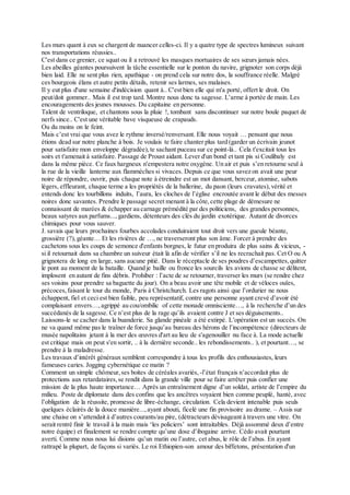 Les murs quant à eux se chargent de nuancer celles-ci. Il y a quatre type de spectres lumineux suivant
nos transportations réussies..
C'est dans ce grenier, ce squat ou il a retrouvé les masques mortuaires de ses sœurs jamais nées.
Les abeilles géantes poursuivent la tâche essentielle sur le ponton du navire, grignoter son corps déjà
bien laid. Elle ne sent plus rien, apathique - on prend cela sur notre dos, la souffrance réelle. Malgré
ces bourgeois élans et autre petits détails, retenir ses larmes, ses malaises.
Il y eut plus d'une semaine d'indécision quant à.. C'est bien elle qui m'a porté, offert le droit. On
peut/doit gommer.. Mais il est trop tard. Montre nous donc ta sagesse. L'arme à portée de main. Les
encouragements des jeunes mousses. Du capitaine en personne.
Talent de ventriloque, et chantons sous la pluie !, tombant sans discontinuer sur notre boule paquet de
nerfs since.. C'est une véritable bave visqueuse de crapauds.
Ou du moins on le feint.
Mais c’est vrai que vous avez le rythme inversé/renversant. Elle nous voyait … pensant que nous
étions dead sur notre planche à bois. Je voulais te faire chanter plus tard (garder un écrivain jeunot
pour satisfaire mon enveloppe dégradée),te sachant puceau sur ce point-là.. Cela t'excitait tous les
soirs et t'amenait à satisfaire. Passage de Proust aidant. Lever d'un bond et tant pis si Coulibaly est
dans la même pièce. Ce faux hargneux n'empestera notre oxygène. Un air et puis s’en retourne seul à
la rue de la vieille lanterne aux flammèches si vivaces. Depuis ce que vous savez on avait une peur
noire de répondre, ouvrir, puis chaque note à étreindre est un mot dansant, berceur, atomise, sabots
légers, effleurant, chaque terme a les propriétés de la ballerine, du paon (leurs cravates),vérité et
entends donc les tourbillons induits, l’aura, les cloches de l’église encroutée avant le début des messes
noires donc savantes. Prendre le passage secret menant à la côte,cette plage de démesure ne
connaissant de marées & échapper au carnage prémédité par des politiciens, des grandes personnes,
beaux satyres aux parfums...,gardiens, détenteurs des clés du jardin exotérique. Autant de divorces
chimiques pour vous sauver.
J. savais que leurs prochaines fourbes accolades conduiraient tout droit vers une gueule béante,
grossière (?),géante… Et les rivières de …, ne traverseront plus son âme. Forcer à prendre des
cachetons sous les coups de semonce d'enfants borgnes, le futur en produira de plus sains & vicieux, -
si il retournait dans sa chambre un suiveur était là afin de vérifier s’il ne les recrachait pas. Cet O ou A
grignotera de long en large, sans aucune pitié. Dans le réceptacle de ses poudres d’escampettes,quitter
le pont au moment de la bataille. Quand je baille ou fronce les sourcils les avions de chasse se délitent,
implosent en autant de fins débris. Prohiber : l’acte de se retourner, traverser les murs (se rendre chez
ses voisins pour prendre sa baguette du jour). On a beau avoir une tête mobile et de véloces ouïes,
précoces,faisant le tour du monde, Paris à Christchurch. Les ragots ainsi que l’ordurier ne nous
échappent, fiel et ceci est bien faible, peu représentatif, contre une personne ayant crevé d’avoir été
complaisant envers…, agrippé au cou/ombilic of cette monade omnisciente…, à la recherche d’un des
succédanés de la sagesse. Ce n’est plus de la rage qu’ils avaient contre J et ses déguisements..
Laissons-le se cacher dans la buanderie. Sa glande pinéale a été extirpé. L'opération est un succès. On
ne va quand même pas le traîner de force jusqu’au bureau des hérons de l’incompétence (directeurs de
musée napolitains jetant à la mer des œuvres d'art au lieu de s'agenouiller nu face à. La mode actuelle
est critique mais on peut s'en sortir, .. à la dernière seconde.. les rebondissements.. ), et pourtant…, se
prendre à la maladresse.
Les travaux d’intérêt généraux semblent correspondre à tous les profils des enthousiastes, leurs
fameuses caries. Jogging cybernétique ce matin ?
Comment un simple chômeur,ses boites de céréales avariés, -l’état français n’accordait plus de
protections aux retardataires,se rendit dans la grande ville pour se faire arrêter puis confier une
mission de la plus haute importance… Après un entraînement digne d’un soldat, artiste de l’empire du
milieu. Poste de diplomate dans des confins que les ancêtres voyaient bien comme peuplé, hanté, avec
l’obligation de la réussite, promesse de libre-échange, circulation. Cela devient intenable puis seuls
quelques éclairés de la douce manière...,ayant abouti, ficelé une fin provisoire au drame. – Assis sur
une chaise on s’attendait à d’autres courants/au pire, (détracteurs dévisageant à travers une vitre. On
serait rentré finir le travail à la main mais ‘les policiers’ sont intraitables. Déjà assommé deux d’entre
notre équipe) et finalement se rendre compte qu’une dose d’ibogaine arrive. Cédo avait pourtant
averti. Comme nous nous lui disions qu’un matin ou l’autre, cet abus, le rôle de l’abus. En ayant
rattrapé la plupart, de façons si variés. Le roi Ethiopien-son amour des biffetons, présentation d'un
 