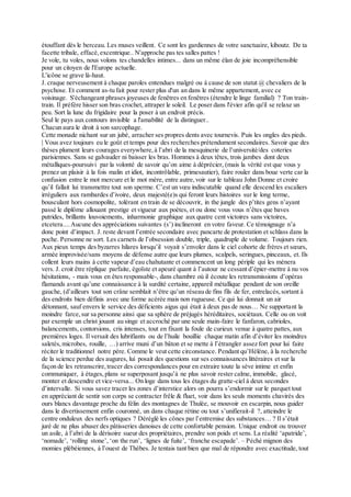 étouffant dès le berceau. Les muses veillent. Ce sont les gardiennes de votre sanctuaire, kiboutz. De ta
facette tribale, effacé,excentrique.. N'approche pas tes salles pattes !
Je vole, tu voles, nous volons tes chandelles intimes... dans un même élan de joie incompréhensible
pour un citoyen de l'Europe actuelle.
L'icône se grave là-haut.
J. craque nerveusement à chaque paroles entendues malgré ou à cause de son statut @ chevaliers de la
psychose. Et comment as-tu fait pour rester plus d'un an dans le même appartement, avec ce
voisinage. S'échangeant phrases joyeuses de fenêtres en fenêtres (étendre le linge familial) ? Ton train-
train. Il préfère hisser son bras crochet, attraper le soleil. Le poser dans l'évier afin qu'il se relaxe un
peu. Sort la lune du frigidaire pour la poser à un endroit précis.
Seul le pays aux contours invisible a l'amabilité de la distinguer..
Chacun aura le droit à son sarcophage.
Cette monade nichant sur un jubé, arracher ses propres dents avec tournevis. Puis les ongles des pieds.
| Vous avez toujours eu le goût et temps pour des recherches prétendument secondaires. Savoir que des
thèses plument leurs courages everywhere,à l’abri de la mesquinerie de l’université/des coteries
parisiennes. Sans se galvauder ni baisser les bras. Hommes à deux têtes, trois jambes dont deux
métalliques-poursuivi par la volonté de savoir qu’on aime à déprécier, (mais la vérité est que vous y
prenez un plaisir à la fois malin et idiot, incontrôlable, primesautier), faire rouler dans boue verte car la
confusion entre le mot mercure et le mot mère, entre autre,voir sur le tableau John Donne et croire
qu’il fallait lui transmettre tout son sperme. C’est un vœu indiscutable quand elle descend les escaliers
irréguliers aux rambardes d’ivoire, deux majesté(e)s qui feront leurs histoires sur le long terme,
bousculant hors cosmopolite, tolérant en train de se découvrir, in the jungle des p’tites gens n’ayant
passé le diplôme allouant prestige et vigueur aux poètes, et ou donc vous vous n’êtes que baves
putrides, brillants louvoiements, inharmonie graphique aux quatre cent victoires sans victoires,
etcetera....Aucune des appréciations suivantes (s’) inclineront en votre faveur. Ce témoignage n’a
donc point d’impact. J. reste devant l’entrée secondaire avec pancarte de protestation et schlass dans la
poche. Personne ne sort. Les carnets de l’obsession double, triple, quadruple de volume. Toujours rien.
Aux pieux temps des byzarres hilares lorsqu’il voyait s’envoler dans le ciel cohorte de frères et sœurs,
armée improvisée/sans moyens de défense autre que leurs plumes, scalpels, seringues, pinceaux, et. Ils
collent leurs mains à cette vapeur d’eau chahutante et commencent un long périple qui les mènera
vers. J. croit être réplique parfaite, égoïste et apeuré quant à l’autour ne cessant d’épier-mettre à nu vos
hésitations, - mais vous en êtes responsable-, dans chambre où il écoute les retransmissions d’opéras
flamands avant qu’une connaissance à la surdité certaine, appareil métallique pendant de son oreille
gauche, (d’ailleurs tout son crâne semblait n’être qu’un réseau de fins fils de fer, entrelacés,sortant à
des endroits bien définis avec une forme acérée mais non rugueuse. Ce qui lui donnait un air
détonnant, sauf envers le service des déficients aigus qui était à deux pas de nous… Ne supportant la
moindre farce,sur sa personne ainsi que sa sphère de préjugés héréditaires, sociétaux. Celle ou on voit
par exemple un christ jouant au singe et accroché par une seule main-faire le fanfaron, cabrioles,
balancements, contorsions, cris intenses, tout en fixant la foule de curieux venue à quatre pattes, aux
premières loges. Il versait des lubrifiants ou de l’huile bouillie chaque matin afin d’éviter les moindres
saletés,microbes, rouille, …) arrive muni d’un bâton et se mette à l’étrangler assez fort pour lui faire
réciter le traditionnel notre père. Comme le veut cette circonstance. Pendant qu’Hélène, à la recherche
de la science perdue des augures, lui posait des questions sur ses connaissances littéraires et sur la
façon de les retranscrire,tracer des correspondances pour en extraire toute la sève intime et enfin
communiquer, à étages,plans se superposant jusqu’à ne plus savoir rester calme, immobile, glacé,
monter et descendre et vice-versa... On loge dans tous les étages du gratte-ciel à deux secondes
d’intervalle. Si vous savez tracer les zones d’interstice alors on pourra s’endormir sur le parquet tout
en appréciant de sentir son corps se contracter frêle & fluet, voir dans les seuls moments chavirés des
ours blancs davantage proche du félin des montagnes de Thulée, se mouvoir en escarpin, nous guider
dans le divertissement enfin couronné, un dans chaque rétine ou tout s’unifierait-il ?, atteindre le
centre onduleux des nerfs optiques ? Déréglé les cônes par l’entremise des substances… ? Il s’était
juré de ne plus abuser des pâtisseries danoises de cette confortable pension. Unique endroit ou trouver
un asile, à l’abri de la dérisoire sueur des propriétaires, prendre son poids et sens. La réalité ‘apatride’,
‘nomade’, ‘rolling stone’, ‘on the run’, ‘lignes de fuite’, ‘franche escapade’. – Péché mignon des
momies plébéiennes, à l’ouest de Thèbes. Je tentais tant bien que mal de répondre avec exactitude, tout
 