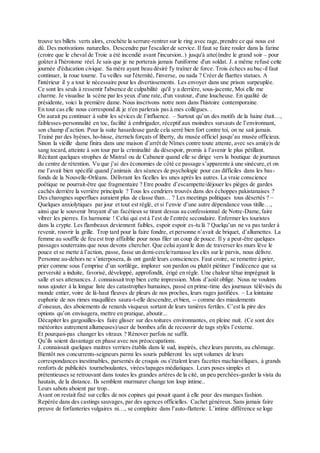 trouve tes billets verts alors, crochète la serrure-rentrer sur le ring avec rage,prendre ce qui nous est
dû. Des motivations naturelles. Descendre par l'escalier de service. Il faut se faire rouler dans la farine
(croire que le cheval de Troie a été incendié avant l'incursion..) jusqu'à atte(i)ndre le grand soir – pour
goûter à l'héroisme réel. Je sais que je ne porterais jamais l'uniforme d'un soldat. J. a même refusé cette
journée d'éducation civique. Sa mère ayant beau désiré l'y traîner de force. Trois échecs au bac-il faut
continuer, la roue tourne. Tu veilles sur l'éternité, l'inverse, ou nada ? Créer de fluettes statues. A
l'intérieur il y a tout le nécessaire pour les divertissements. Les envoyer dans une prison surpeuplée.
Ce sont les seuls à ressentir l'absence de culpabilité qu'il y a derrière, sous-jacente, Moi elle me
charme. Je visualise la scène par les yeux d'une rate, d'un vautour, d'une loucheuse. En qualité de
présidente, voici la première dame. Nous inscrivons notre nom dans l'histoire contemporaine.
En tout cas elle nous correspond & je n'en parlerais pas à mes collègues. .
On aurait pu continuer à subir les sévices de l’influence. – Surtout qu’un des motifs de la haine était…,
faiblesses-personnalité en toc, facilité à embrigader, réceptif aux moindres sursauts de l’environnant,
son champ d’action. Pour la suite hasardeuse garde cela serré bien fort contre toi, on ne sait jamais.
Trainé par des hyènes, ho-hisse, éternels forçats of liberty, du musée officiel jusqu’au musée officieux.
Sinon la vieille dame finira dans une maison d’arrêt de Nîmes contre toute attente, avec ses ami(e)s de
sang tocard, atteinte à son tour par la criminalité du désespoir, promis à l’avenir le plus pétillant.
Récitant quelques strophes de Mistral ou de Cabaneir quand elle se dirige vers la boutique de journaux
du centre de rétention. Vu que j’ai des économies de côté ce passage s’apparente à une sinécure,et on
me l’avait bien spécifié quand j’animais des séances de psychologie pour cas difficiles dans les bas-
fonds de la Nouvelle-Orléans. Délivrant les ficelles les unes après les autres. La vraie conscience
poétique ne pourrait-être que fragmentaire ? Etre poudre d’escampette/déjouer les pièges de gardes
cachés derrière la verrière principale ? Tous les cendriers trouvés dans des échoppes pakistanaises ?
Des charognes superflues auraient plus de classe than… ? Les meetings politiques tous désertés ? –
Quelques anxiolytiques par jour et tout est réglé, et si l’envie d’une autre dépendance vous titille…,
ainsi que le souvenir bruyant d’un facétieux se tirant dessus au confessionnal de Notre-Dame,faire
vibrer les pierres. En harmonie ! Celui qui est à l’est de l’entrée secondaire. Enfermer les touristes
dans la crypte. Les flambeaux deviennent faibles, espoir espoir es-tu là ? Quelqu’un ne va pas tarder à
revenir, rouvrir la grille. Trop tard pour la faire fondre, et personne n’avait de briquet, d’allumettes. La
femme au souffle de feu est trop affaiblie pour nous filer un coup de pouce. Il y a peut-être quelques
passages souterrains que nous devons chercher. Que celui ayant le don de traverser les murs lève le
pouce et se mette à l’action, passe, fasse un demi-cercle/ramasse les clés sur le parvis, nous délivre.
Personne au-dehors ne s’interposera, ils ont gardé leurs consciences. Faut croire, se remettre à prier,
prier comme sous l’emprise d’un sortilège, implorer son pardon ou plutôt piétiner l’indécence que sa
perversité a induite, favorisé, développé, approfondit, érigé en règle. Une chaleur têtue imprégnait la
salle et ses attenances. J. connaissait trop bien cette impression. Mois d’août oblige. Nous ne voulons
nous ajouter à la longue liste des catastrophes humaines, passé en prime-time des journaux télévisés du
monde entier, voire de là-haut fleuves de pleurs de nos proches, leurs rages justifiées. – La lointaine
euphorie de nos rimes maquillées saura-t-elle descendre,et bien, -- comme des miaulements
d’oiseaux, des aboiements de renards visqueux sortant de leurs tanières fertiles. C’est la pire des
options qu’on envisagera, mettre en pratique, aboutir...
Décapiter les gargouilles-les faire glisser sur des toitures environnantes, en pleine nuit. (Ce sont des
météorites autrement allumeuses)/user de bombes afin de recouvrir de tags stylés l’externe.
Et pourquoi-pas changer les vitraux ? Rénover parfois ne suffit.
Qu’ils soient davantage en phase avec nos préoccupations.
J. connaissait quelques maitres verriers établis dans le sud, inspirés, chez leurs parents, au chômage.
Bientôt nos concurrents-seigneurs parmi les souris publieront les sept volumes de leurs
correspondances inestimables, parsemés de croquis ou s'étalent leurs facettes machiavéliques, à grands
renforts de publicités tourneboulantes, virées/tapages médiatiques. Leurs poses simples et
prétentieuses se retrouvant dans toutes les grandes artères de la cité, un peu perchées-garder la vista du
hautain, de la distance. Ils semblent murmurer change ton loup intime..
Leurs sabots aboient par trop..
Avant on restait fixé sur celles de nos copines qui posait quant à elle pour des marques fashion.
Repérée dans des castings sauvages, par des agences officielles. Cachet généreux. Sans jamais faire
preuve de forfanteries vulgaires ni…, se complaire dans l’auto-flatterie. L’intime différence se loge
 