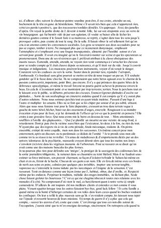 ici, d’ailleurs elles suivent le chanteur-peintre sourdine peut-être,il ose croire, attendre un oui,
hochement de la tête en guise de bénédictions. Même s’il savait très bien que cela n’apporterait rien,
cette/ces parole/s positive/s, que des tracasseries/sordides démêlés. Un quiproquo. Avec des jumelles
d’opéra. On voyait la jambe droite de J. devenir à moitié folle, lui sur son strapontin avec un verre de
vin bourguignon qui fut bientôt vidé de par son agitation, (il voulut se baiser afin de lécher les
dernières gouttes comme il le faisait faire à sa maitresse,se reprit), s’agiter dans tous les sens jusqu’à
provoquer colère, puis crainte de tout le rang. De la salle. Il faisait vibrer le sol tellement fort qu’on
cria à un attentat contre les convenances sociétales. Les gens se tenaient aux deux accoudoirs pour ne
pas se cogner, tomber à terre. Ne manquait plus que ce ricanement dionysiaque, emplissant
l’atmosphère et s’emplissant avec une fougue insoupçonnée, alimenté par l’hostilité autour et s’en
servant pour grandir. Il avait cru imaginé qu’on le forcerait à monter sur scène et que les spectateurs se
prosterneraient. Dans une de ses révérences que J. préférait attribuer à la classe obséquieuse des
maoris russes. Ilattendit, attendit, attendit, ne voyant rien venir commença à s’arracher les cheveux
pour se rendre compte qu’il était chauve depuis sa naissance,et qu’il tirait sur du vide. Jusqu’à couvrir
musique et indignations. Les musiciens posèrent leurs instruments, voyant d’où venait le danger.
Coururent vers les coulisses ou vers la sortie. Sauter dans le premier taxi, rejoindre l’aéroport,
l’ambassade. Ce lourdaud sans gêne pourrait se mettre en tête de nous traquer un par un. S’il souhaite
gondoler qu’il le fasse donc chez lui. Ils ne comprenaient que notre héros agissait avec le charme de la
passion contrecarrée,impatiente, point libre, pas encore. Il n’y a que prémices des quatre bêtes de la
délivrance apocalyptique, et même le travail forcené ne pourra guérir-achever la promesse envers le
beau. En cela ils n’écoutaient point et se montraient par trop terrestre,terrien. Nous le perchons tout en
le laissant avec le public, se débattre,présenter des excuses. Enoncer/égrener platitudes d’ascète sur
platitudes… Sortir de son oeufsophage un cimeterre andalou quand il eut compris qu’il n’y aurait plus
d’autres solutions. Nous nous sommes perchée tout en ayant totale maitrise. Passant d’une loge à
l’autre et multiplier les amants. Elles ne se font que se les chiper par amour d’un jeu subtil, attisant.
Alors que nous nous faisions tout pour la faire disparaitre, creusant un trou dans terrain vague à
gauche de notre hôtel, bêcher, buter sur des ossements d’anges, ensevelir. Rougissant à sa moindre
évocation et pas pour de faux, si je lui demande de l’effacer qu’est-ce que la postérité en pensera ? Elle
croira à une grossière farce. Que nous avons mis la barre en dessous de tout. – Mots attentionnés
soufflées à l'oreille des glapissantes..  Que j’ai planifié un meurtre ou une victoire de sang-froid, à
retardement. Dont je puis être la victime aussi bien que l’exécuteur, les deux à la fois, ou rien du tout.
N’ayant plus que des regrets vis-à-vis de cette période, fatale mécanique, roulante &. On périra
ensemble, extirpé de notre coquille, mais non dans les sarcasmes. Un énième concert pour mon
enterrement,après un discours ou tu pardonnais ce dédain de l’amitié ? Je te prends sous mon aile
comme toi tu as réussi à me revivifier. Un amas de maladresses & d’emportements dictés par un des
univers talentueux de la psychiatrie, mansarde croyant détenir alors que tous les matins nos âmes
s’envolent (re)vivre dans les végétaux insoumis de l’arboretum. Pour se rassurer on se disait qu’on
avait connu une des maisons bancales les plus fermes.
Je ne pourrais plus rien pour défendre son ‘intègre’, la protéger de la sauvagerie des codétenues lors de
la sortie journalière/obligatoire, la ramener dans sa chaumière au teint blafard. Mais il ne faudrait sous-
estimer sa force intérieure, son pouvoir charmant, sa façon d’éclairer/refroidir le Sahara lui-même-en
chair et en os, frémir de la hache. Chacun de ses gants a un nom. Elle en fera de même avec ces boules
de nerfs aux seins en poire, calmées par quelques pics invisibles, inspirer une terreur tangible,
vaporeuse ou s’entremêle la transe induite par les narcotiques et l’énigme de la sensation. C’est
rassurant. Tenir en distance comme une leçon émise par J., habitué, obtus, dur d’oreille, et. Respecté
même par les endurcis. Perpétuer la tradition, mélodie des orages immobiles, ne lâchant plus. Seule
chose faisant greloter les bourreaux ? C’est ce qui me chagrine/obscurcit toutes mes relations avec les
monades d’à côté. Ne comprenant d’où vient le mal, ce harcèlement quant à notre vertu @ simple
camaraderie. D’ailleurs ils ont toujours été nos meilleurs clients et entendez ce mot comme il vous
plaira. Venant squatter lorsque tous les autres faisaient bye-bye, good luck fellow ! Et cette famille a
quand même eu la bonté d’héberger certaines de vos toiles dans leurs caves quand les boches voulaient
les confisquer. On leur a refilé le plus mauvais sans qu’ils s’en rendent compte, les laissant nous taper
sur l’épaule et ressortir heureux de leurs missions. En temps de guerre il n’y a plus que cela qui
compte, - sauver les œuvres d’art, coute que coute. C’est étrange que tous ces non-dits autour de
l’occupation, j’aurais aimé que tu m’en enseigne davantage, sincèrement. On rattrapera cela quand tu
 