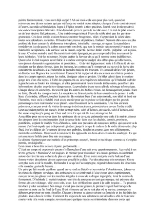 peintre fondamentale, vous avez déjà zappé ? Ah oui mais cela sera pour plus tard, quand on
retrouvera une de nos nations qui par méfiance ne voulait nous adopter, changea d’avis contrairement
à l’autre, accorda sa bénédiction, logea à l’église-nourrit à titre gracieux, fournit tout le nécessaire à
une osée émancipation littéraire. Il ne demande qu’à ce qu’on le recolle avec. Un zest de pitié envers
un de leur sincère féal, pleaaase... Une trainée rouge teintait l’ocre du sable ainsi que les graviers-
grumeaux. Ces deux entités avaient beau se montrer bougonnes, râler, n’appréciant la saleté dans
toutes ses splendeurs, variantes. Il faudra faire preuve de patience. Endurer. Sentant elles aussi au plus
profond de leurs amours le déshonneur triomphant, intraitable, sauvage,ravageur. Les panthères
remédieront à cela quand le calme aura repris son droit, que tout le monde sera retourné à vaquer à ses
fainéantes occupations, à la surface,sur la croute, aspérité, écorce,limite visible, palpable, sur la peau,
le mur. C’est un moindre mal. On aurait tant voulu épargner,ne pas comprendre/être au courant de
leurs habitudes. Voir les raisonner. Ne pas quitter la ferveur de ce qu’il nomme notre indifférence.
Quant à lui il était toujours resté fidèle à la même entreprise malgré des offres plus qu’alléchantes,
sans jamais demander augmentation ni promotion… Cela vint logiquement suite à l’efficacité de ses
résultats sur les plates formes, dans les bureaux, les contrats qu’il remportait au nez et à la barbe des
concurrents désabusés,à la recherche de parades mais ne les trouvant. Il s’amusait de les voir pester,
se dérober aux flegmes les caractérisant. Comme le lui rapportait des anciennes secrétaires passées
dans les camps opposés, mieux les trahir, divulguer plans et projets. Un billet glissé dans le soutien-
gorge lors d’un chic repas, à l’abri des paparazzis ou des enquêteurs industrieux qu’il baladait à droite
à gauche sans se fouler les méninges, et elles poursuivaient leurs travails intéressants, peaufiner, des
informations de plus en précises-dangereuses. La prochaine étape sera celle du sabotage informatique.
Chaque chose en son temps. Il est écrit que les autres,les faibles rivaux, ne démasqueront jamais. Rien
ne fuite, ébranle les rouages tissés. La suspicion ne faisant partie de leurs manières de penser, à mille
lieux d’atteindre, effleuré, toucher la psyché. Ils sortaient bien d’un autre monde, non idéal ni basé sur
l’honnête, mais ou la crédulité était assez ancrée pour qu’on puisse se faire duper par les grands
personnages et en redemander avec plaisir, sens frissonnant de la soumission, Une fois en leurs
présences,et ne pas avoir de visées davantage irrévérencieuses, provocatrices envers l’ordre établi.
Leur accordant parfois un succès-éviter de trop nuire, suivi d’échecs,un succès,suivi d’échecs,and
the same song keep’s going on. Over and over. Ce qui mit fin à ce stratagème fut.
Assez fière pour ne se noyer dans les spiritueux de sa cave,ne quémander une aide à la mairie, abuser
des drogues dont la consommation était devenue licite dans tous les duchés, comtés, provinces,
pontificats, copiant le modèle Néo-Zélandais, suite aux pressions de nouveaux lobbys qui avaient vu la
manne d’or brut-rapide que cela pouvait générer,jusqu’à ce que le cadeau de la voûte démesurée,clap
final, ôte les délices de l’aventure de sous nos guiboles, fauche en course,dans nos affairements,
mordantes ambitions. On réussit à convaincre les opposants en deux-deux et sans les soudoyer. Ce qui
est assez rare farfelu pour être mis en exergue.
Le détenu réapparut par une matinée d’un printemps assouvi, bronzé et rachitique comme ce n’est plus
permis, envisageable…
Leur cause a beau être censée et juste, pardonnable…
C’était un temps où on pouvait encore s’effaroucher d’une nuit avec questionnements. Accroché à ses
lèvres gercées ? Monsieur Z est toujours le premier pour ridiculiser les causes perdues,rassemblant
autour-derrière lui une cohorte de plus en plus virulente. Et un autre ami jette sur le balcon d’une
femme violée des photos de son agresseur crucifié in cellule. Par des pinceaux très novateurs. On ne
sort plus sans avoir la trouille, Demander à ce qu’on l’accompagne, regarder dans toutes les directions
et la moindre gestuelle bizarre...
Un principe fait nœuds papillons quand on se rend au Batofar et ses soirées Colombiennes, (observer
les rictus du flippant véridique, des ambiances ou se sentir mal à l’aise est un doux euphémisme),
essayer de ne pas glisser sur les marches inégales à cause de la drogue ingurgitée, tenir la rambarde
fermement. D’habitude J. mettait toujours une tête de pourceau en tant que masque, tué près une des
fermes de son voisinage, vidé avec soin, laver. Les vérifications quant à la taille requise… Tu pourrais
très bien y aller au naturel. Son image n’était pas encore gravée,le premier regard fusil lorsqu’elle
entraine sa proie au fin fond de l’eau. Il est si intense qu’on ne sait plus où se mettre, comment se
débattre, prier pour ne point étouffer. Chacun y invente sa danse suivant sa fantaisie et les facéties des
produits lovés dans le ventre. Comment les vapeurs de nos substances ont décollées afin de faire une
courte visite à la voute casquée,revenant avec quelques tracas se réintroduire dans nos corps qui
 