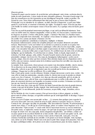 d'insectes grivois, .
Tournant les pages sans les tourner, & savoir/deviner qu'on planquait notre résine, cachetons dans la
tombe de notre grand-mère. A deux stades de notre chaumière guimauve. Personne n'aurait songé à lui
faire des remontrances ou à lui transmettre un mot désobligeant lorsqu'elle voulait en profiter. On
fermait les yeux. Nous étions suffisamment bien doté pour ne pas se trouver dans l'embarras.
N'étant plus avec le calendrier-la vie ordinaire, on allait chercher à l'improviste ce qu'il nous fallait
quand il y avait besoin, se soustraire à l'attention des vigiles. Escalader le muret. Peut-être que dans
cette famille les tombes seront toujours tenues à l'écart des autres. Il y a quelque chose de louche gravé
dessus.
Vous êtes au seuil du perpétuel mouvement psychique, ce qui sied à un débauché talentueux. Sous
votre nez défile toutes les chimères imaginables et bien au-delà, et il faut accepter,s’autoriser toutes
les largesses,ne jamais s’arrêter,subir parfois, jongler, s’immiscer fluet dans ces chambres noires,
entendre et comprendre leurs ritournelles, les expliciter et leur donner la réplique, agiter leurs formes.
On semble vivre comme une dizaine d’hommes à la fois.
Du haut de son piédestal, comédienne et réalisatrice, impliquée et distante.
Ils jazzaient malicieusement comme des séraphins pionçant sous un piano démesuré,aux pieds
tortueux. Bizarrement c’est le seul endroit où ces derniers se sentent en sécurité-ou on puisse leur
rendre visite donc hommage, façonnent leurs sophistiqués reflets afin d’en être émerveillés, surpris,
agités. Une conception faite grâce à du blanc papier en provenance de Judée ou d’Ethiopie. Les ratures
sont interdites, ou inconcevables pour ce type d’œuvres. Ils semblent issues de main et de cervelle plus
intelligente que les habituelles. Ce côté lisse/tout en volume, froids et chauds, impersonnels et
éclatants, d’un livide glauque, ardu, esthète. Passant d’un petit statut à celui de géants, suivant les
potentialités oniriques du rêveur rêvé. Des repas de champignons hallucinogènes cachés sous le
matelas, unique chose de valeur qui leurs restaient. Mais attention depuis peu les chapardeurs sont à
l’affût, suite aux rumeurs, tournent autour de la résidence ayant beau être surveillée non-stop par des
maitres-chiens baraqués.
Le moindre bruit, mouvement, choses perçues sera soumis à une description détaillée, sincère, intense.
On ne dissertera sur du sang coulant le long des murs à son rythme, s’échapper par les fenêtres,
impassible, (afin de ne pas salir ni importuner) puis être recueilli par les lèvres des mendiants du
voisinage. Chaque mur en offre un différent. De ce subtil alliage…
Suite à notre génie soumis à un des tribunaux féminins (chaque microcosme avait le sien), verdict : On
vous offre la ronde des malentendus, entendre,réaliser le charme mais ne pas le prendre au rebond-
courir avec,être à l’unisson - Je voudrais vivre dans une obscurité perpétuelle, qu'il n'y ait plus de
lumière extérieure, juste celle de l'âme, assez resplendissante pour se suffire à elle-même &...,des
prises de conscience décisives-sur lesquelles on ne puisse revenir en arrière. Un homme accroché au
mur par une fourche lui ayant traversé,gigotant des pieds,
Il avait voulu nous faire croire que dès l’arrivée du matin il passait dans des états de grande tristesse,
comme si une part de lui-même (la plus originale donc intéressante) avait été arrachée,détruite,
craquant, périr. Je suis déboussolé, perdre de l’assurance, un peu faible, rongé. Attendons, cela se
rapproche,
Sur les bienfaits de vivre à contre-courant, n’être qu’envers du jeu et décor, grignoter sa vitalité…,
passer outre le rythme classique, cet agréable sentiment que de sentir/approfondir le décalage, l’espace
d’une existence…
Penser à sa terre d’origine sans aucune pitié ou bien…, j’y retourne dans quelques jours-regarder le
ciel ou les frères juifs sont assis, tentent de serrer la main, abaisser à son/notre niveau et y arrivent.
Comme le fait : provoquer une pluie de grenouilles. Elles descendent de l’éternité. Ne pensent jamais à
amortir leurs chutes. C’est elle qui les avertit du danger, jaloux en voulant à leurs bagouzes en or. Une
autre altercation ? Epée en main ? J. aurait voulu faire le mouvement inverse-se caresse omniscient,
être petite souris, se rapprocher, tourner les pages, voir quel type de paysages l’avaient vus grandir ou
la magie de refaire vivre des corps jadis, larmes imaginaires/inexplicables, non définies, coulant sur
ses joues quand on lui accorda le bienfait de se faire envahir. Aller au travail sans quitter son lit, sans
se jeter dans la gueule du loup. On se retrouve à deux siècles d’intervalle, à peu près. Avec des
estomacs translucides (tréfonds de nos entrailles n’ont jamais eu la frousse intrépide, toute mystique,
osée,même sur un lit d’hôpital. Mourir sans avoir posé le point final, manger de la poussière, faire rire
les tigres symboliques/solides de la prison ou on aime à se pourchasser,jouer du tison), toujours à
 