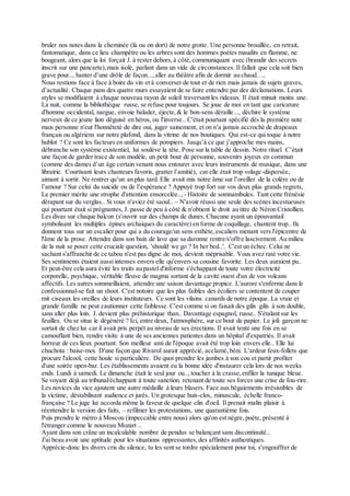 bruler nos notes dans la cheminée (là ou on dort) de notre grotte. Une personne brouillée, en retrait,
fantomatique, dans ce lieu champêtre ou les arbres sont des hommes poètes maudits en flamme, ne
bougeant, alors que la loi forçait J. à rester dehors,à côté,communiquant avec (brandir des secrets
inscrit sur une pancarte),mais isolé, parlant dans un vide de circonstances. Il fallait que cela soit bien
grave pour.., hanter d’une drôle de façon...,aller au théâtre afin de dormir au chaud…,
Nous restions face à face à boire du vin et à converser de tout et de rien mais jamais de sujets graves,
d’actualité. Chaque pans des quatre murs essayaient de se faire entendre par des déclamations. Leurs
styles se modifiaient à chaque nouveau rayon de soleil traversant les rideaux. Il était minuit moins une.
La nuit, comme la bibliothèque russe, se refuse pour toujours. Se joue de moi en tant que caricature
d'homme occidental, nargue, envoie balader, éjecte,& le bon-sens déraille..., déchire le système
nerveux de ce jeune lion déguisé en héros, ou l'inverse.. C'était pourtant spécifié dès la première note
mais personne n'eut l'honnêteté de dire oui, juger sainement, et on n'a jamais accroché de drapeaux
français ou algériens sur notre plafond, dans la vitrine de nos boutiques. Qui est-ce qui toque à notre
hublot ? Ce sont les facteurs en uniformes de pompiers. Jusqu’à ce que j’approche mes mains,
débranche son système existentiel, lui soulève la tête. Pose sur la table de dessin. Notre rituel. C’était
une façon de garder trace de son modèle, un petit bout de personne, souvenirs joyeux en commun
(comme des dames d’un âge certain venant nous entourer avec leurs instruments de musique, dans une
librairie. Courtisant leurs chanteurs favoris, gratter l’amitié), car elle était trop volage-dispersée,
aimant à sortir. Ne rentrer qu’un an plus tard. Elle avait mis notre âme sur l’oreiller de la colère ou de
l’amour ? Sur celui du suicide ou de l’espérance ? Appuyé trop fort sur vos deux plus grands regrets,
Le premier mérite une strophe d'attention ensorcelée.., - Histoire de somnambules. Tant cette frénésie
dérapant sur du verglas.. Si vous n'aviez été saoul.. – N'avoir réussi une seule des scènes incestueuses
qui pourtant était si prégnantes, J. passe de peu à côté & n'obtient le droit au titre de Néron Cristollien.
Les divas sur chaque balcon (s'ouvrir sur des champs de dunes. Chacune ayant un épouvantail
symbolisant les multiples épines archaiques du caractère) en forme de coquillage, chantent trop.. Ils
donnent tous sur un escalier pour qui a du courage/un sens esthète,escaliers menant vers l'épicentre de
l'âme de la prose. Attendre dans son bain de lave que sa daronne rentre/s'offre lascivement. Au milieu
de la nuit se poser cette cruciale question, 'should we go ? In her bed..'. C'est un échec. Celui ne
sachant s'affranchir de ce tabou n'est pas digne de moi, devient méprisable. Vous avez raté votre vie.
Ses sentiments étaient aussi intenses envers elle qu'envers sa cousine favorite. Les deux auraient pu..
Et peut-être cela aura évité les traits au pastel d'informe s'échappant de toute votre électricité
corporelle, psychique, véritable fleuve de magma sortant de la cavité ouest d'un de vos volcans
affectifs. Les autres sommeillaient, attendre une saison davantage propice. L'aurore s'enferme dans le
confessionnal-se fait un shoot. C'est notoire que les plus faibles des écoliers se contentent de couper
mit ciseaux les oreilles de leurs instituteurs. Ce sont les vilains canards de notre époque. La vraie et
grande famille ne peut cautionner cette faiblesse. C'est comme si on faisait des gilis gilis à son double,
sans aller plus loin. J. devient plus préhistorique than.. Davantage espagnol, russe.. S'étalant sur les
feuilles. Ou se situe le dégénéré ? Ici, entre deux, l'atmosphère, sur ce bout de papier. Le joli garçon ne
sortait de chez lui car il avait pris perpét au niveau de ses érections. Il avait tenté une fois en se
camouflant bien, rendre visite à une de ses anciennes patientes dans un hôpital d'expatriés. Il avait
horreur de ces lieux pourtant. Son meilleur ami de l'époque avait été trop loin envers elle.. Elle lui
chuchota : baise-moi. D'une façon que Rivarol aurait apprécié, acclamé,béni. L'ardeur feux-follets que
procure l'alcool, cette houle si particulière. De quoi prendre les jambes à son cou et partir profiter
d'une soirée open-bar. Les établissements avaient eu la bonne idée d'instaurer cela lors de nos weeks
ends. Lundi à samedi. Le dimanche était le seul jour ou.., toucher à la crasse,enfiler la tunique bleue.
Se voyant déjà au tribunal/échappant à toute sanction. retenant de toute ses forces une crise de fou-rire.
Les novices du vice ajoutent une autre médaille à leurs blasers. Face aux bégaiements irrésistibles de
la victime, déstabilisant audience et jurés. Un grotesque huis-clos, minuscule, échelle franco-
française ? Le juge lui accorda même la faveur de quelque clin d'oeil. Il prenait malin plaisir à
réentendre la version des faits, – refilmer les protestations, une quarantième fois.
Puis prendre le métro à Moscou (impeccable entre nous) alors qu'on est nègre, poète, présenté à
l'étranger comme le nouveau Mozart ..
Ayant dans son crâne un incalculable nombre de pendus se balançant sans discontinuité..
J'ai beau avoir une aptitude pour les situations oppressantes,des affinités authentiques.
Apprécie-donc les divers cris du silence, tu les sent se tordre spécialement pour toi, s'engouffrer de
 