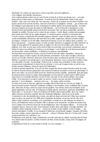 Dissimuler les couleurs de notre peau, si tant est qu’elles aient une palpitation…,
et les religions personnelles fructueuses,
et les serpents géants à chair rose @ cour d’école en train de se frayer un chemin vers…, un corps
putrescent et ce dans toutes ses dimensions. Il aurait du être fée immatérielle, bruler d’une autre
manière, mais vous avez choisi une voie mauvaise. Au lieu de se reposer sur son néant, l’incliner vers
la pure pensée d’un écrivain du futur, vaisseaux d’élection à l’espièglerie certaine…, qui ne laisse rien
lui échapper et peut discourir de tout en brusquant le rythme interne de la parole humaine. Au moins
cela nous donnera du travail, des tripes à évider/détruire, - qu’il est beau de s’abandonner à cette
facette de notre personnalité quand cela devient nécessaire,vital- par passe-temps/lubie salvatrice,
atteindre le nombril. On aime voir le ventre de nos victimes s’ouvrir depuis ce point microscopique
petit à petit sous l’effet de nos ongles-harpons. C’est inscrit que les cicatrices n’existeront plus,
s’ouvrir et laisser transparaitre des méandres ingrates, dénouer, toutes les plaies pour les eunuques
seront irrémédiables dorénavant, elle tente bien de recoller, rapprocher, atténuer certaines réalités
psychiques, rattraper au vol mit milles battements de paume ses cris, les replacer dans sa poitrine. La
leçon sous-jacente — ne jamais tourner en rond, ne point chercher à se grignoter les lobes inférieurs au
risque de trop apprécier le ragoutant, jouer au rugby avec des yeux de cyclopes, puis retirer leurs
paillettes d’or, faire en sorte que sa tête arrête d’aller en avant suite à un souvenir sentimental, puis ne
donner la main à ses enfants et ce même en cas de danger // sous l’égide de cette doucereuse pensée
aux invocations variées, pétillantes, se débattre avec justesse,sans parapluie.
On frissonnait tous jusqu’aux larmes, essayer d’éviter de devenir raides, immuables, chasser les
scansions aigues et autres caprices de notre dérisoire environnant. Et les nuits d’éclipse cela fut un
succès,un vrai film d’horreur. Dont nous étions les héros donc sacrificateurs décisifs. On aura des
histoires à raconter à nos grands-pères,verser du poison dans leurs verres,creuser leurs tombes ovales
avec des pelles en ivoire, sur une plage. Toute la cour se réunit sous sa houlette et nous avançons,
avançons tout en proclamant le retour d’un roi africain, c’est ce qu’il exigeait donc on suit les yeux
fermés,bouches ballantes, transi de respect & d’admiration.
Je mène la parade aujourd’hui. Si tu sais me faire resurgir lors de ton trépas/réussir ta sortie de scène,
le chant d’un jeune homme quand dans mon costard j’écouterais tes prières avant de les interrompre et
dicter mes ordres. Tu seras là affalé sur ton lit, fumant ton dernier cigarillo, emmitouflé dans des draps
de mauvais goût et même ta copine fantasmagorique est d’accord sur ce point (mais n’offrit jamais
autre chose), à m’entendre discourir sur tout et rien, non-stop. Et moi devant, debout, sans visage
visible. Il est trop lacéré, occupé à vendre ses œuvres. Auriez-vous pris une dose d’invisibilité
monsieur ?, on ne distingue… pourtant votre cou, … les mains, pieds écorchés…
Il essaye d’en avoir le cœur net, approche ses doigts afin de tâter mais ne sent rien, les doigts le
traverse de part en part. Pourtant il continuait à badiner et ses moindres rictus semblaient luire d’autant
plus, tinter près de nous, même les anges ont des gardiens. Eux-mêmes étant sous la houlette d’une
garde rapprochée, ainsi de suite. Provoquant un trouble glacial, mystérieux, pénétrant, déshabillant. Ou
étions-nous ? J. ne savait si c’était sur un plateau de théâtre, dans un parc public, dans une voiture
allant chercher sa livraison annuelle dans des faubourgs hollandais, dans la rue ou les petits
s’amusaient à voler des portables/sacs à main, une piste de danse ou le père de Céline nous montrait
toute sa classe,un musée de l’an 3000, deux strapontins de cinéma, ou sur une mer de vide ou le
silence règne en déesse excentrique, avec sa perruque, ses dents en or, des anneaux sur narines et
lèvres, une barbichette rousse au menton. Elle n’a jamais eu de moustache. Au début on mettait cela
sur le compte d’un retard au niveau de son développement, puis cela apparut ailleurs… on crut qu’elle
souhaitait innover, lancer un style. Nous aimerions incliner pour cette option, l’étendue maritime. On
semblait comme suspendu ou posé sur…, tenant sur un pied, un lieu originel et non d’origine…, une
énième atmosphère, l’oreiller et ses transports d’indécence réconfortante, logique, brusques élévations,
descentes,sprints, courses-poursuite au volant de…, chasse à l’homme dont on a ‘le beau rôle’ et sans
caméras pour fixer live and direct, etc...
Pendant que sur le pont des stups, commissaires en civils ainsi que les videurs sont jetés dans la Seine
avec pierres dans les poches. La boue retourne à la boue, trente ans plus, (trop), tard. Une logique de
respectée.
L’organisateur ficèle les events comme il ficelle ces sous-eunuques. //
 