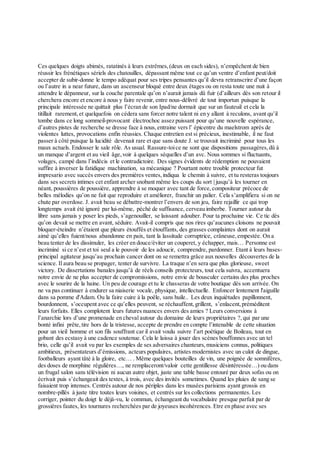 Ces quelques doigts abimés, ratatinés à leurs extrêmes,(deux on each sides), n’empêchent de bien
réussir les frénétiques sériels des chatouilles, dépassant même tout ce qu’un ventre d’enfant peut/doit
accepter de subir-donne le tempo adéquat pour ses tripes pensantes qu’il devra retranscrire d’une façon
ou l’autre in a near future, dans un ascenseur bloqué entre deux étages ou on resta toute une nuit à
attendre le dépanneur, sur la couche parentale qu’on n’aurait jamais dû fuir (d’ailleurs dès son retour il
cherchera encore et encore à nous y faire revenir, entre nous-délivré de tout importun puisque la
principale intéressée ne quittait plus l’écran de son Ipad/ne dormait que sur un fauteuil et cela la
titillait rarement,et quelquefois on cédera sans forcer notre talent ni en y allant à reculons, avant qu’il
tombe dans ce long sommeil-provocant électrochoc assez puissant pour qu’une nouvelle espérance,
d’autres pistes de recherche se dresse face à nous,entraine vers l’ épicentre du maelstrom après de
violentes luttes, provocations enfin réussies. Chaque entretien est si précieux, inestimable, il ne faut
passer à côté puisque la lucidité devenait rare et que sans doute J. se trouvait incriminé pour tous les
maux actuels. Endosser le sale rôle. As usual. Rassure-toice ne sont que dispositions passagères,dû à
un manque d’argent et au vieil âge,voir à quelques séquelles d’un avc. Nous sommes si fluctuants,
volages, campé dans l’indécis et le contradictoire. Des signes évidents de rédemption ne pouvaient
suffire à inverser la fatidique machination, sa mécanique ? Pourtant notre trouble protecteur fut
impresario avec succès envers des premières ventes,indiqua le chemin à suivre, et tu resteras toujours
dans ses secrets intimes cet enfant archer snobant même les coups du sort | jusqu’à les tourner en
néant, poussières de poussière, apprendre à se moquer avec tant de force,compositeur précoce de
belles mélodies qu’on ne fait que reproduire et améliorer, franchir un palier. Cela s’amplifiera si on ne
chute par overdose. J. avait beau se débattre-montrer l’envers de son jeu, faire rejaillir ce qui trop
longtemps avait été ignoré par lui-même, péché de suffisance, cerveau imberbe. Tourner autour du
libre sans jamais y poser les pieds, s’agenouiller, se laissant adouber. Pour ta prochaine vie. Ce tic dès
qu’on devait se mettre en avant, séduire. Avait-il compris que nos rires qu’aucunes cloisons ne pouvait
bloquer-éteindre n’étaient que pleurs étouffés et étouffants, des grasses complaintes dont on aurait
aimé qu’elles fuient/nous abandonne en paix, tant la lassitude corruptrice, crâneuse,empestée. On a
beau tenter de les dissimuler, les créer en douce/éviter un couperet, y échapper, mais… Personne est
incriminé si ce n’est et toi seul a le pouvoir de les adoucir, comprendre, pardonner. Etant à leurs bases-
principal agitateur jusqu’au prochain cancer dont on se remettra grâce aux nouvelles découvertes de la
science. Il aura beau se propager, tenter de survivre. La traque n’en sera que plus glorieuse, sweet
victory. De dissertations banales jusqu’à de réels conseils protecteurs, tout cela suivra, accentuera
notre envie de ne plus accepter de compromissions, notre envie de bousculer certains des plus proches
avec le sourire de la haine. Un peu de courage et tu le chasseras de votre boutique dès son arrivée. On
ne va pas continuer à endurer sa niaiserie vocale, physique, intellectuelle. Enfoncer lentement l'aiguille
dans sa pomme d'Adam. Ou la faire cuire à la poêle, sans huile.. Les deux inquiétudes papillonnent,
bourdonnent, s’occupent avec ce qu’elles peuvent, se réchauffent,grillent, s’enlacent,préméditent
leurs forfaits. Elles complotent leurs futures nuances envers des amies ? Leurs conversions à
l’anarchie lors d’une promenade en cheval autour du domaine de leurs propriétaires ?,qui par une
bonté infini prête,tire hors de la tristesse, accepte de prendre en compte l’intenable de cette situation
pour un vieil homme et son fils souffrant car il avait voulu suivre l’art poétique de Boileau, tout en
gobant des ecstasy à une cadence soutenue. Cela le laissa à jouer des scènes bouffonnes avec un tel
brio, celle qu’il avait vu par les exemples de ses adversaires chanteurs,musiciens connus, politiques
ambitieux, présentateurs d’émissions, acteurs populaires, artistes modernistes avec un culot de dingue,
footballeurs ayant tâté à la gloire, etc… . Même quelques bouteilles de vin, une poignée de somnifères,
des doses de morphine régulières…, ne remplaceront/valoir cette gentillesse désintéressée…) ou dans
un frugal salon sans télévision ni aucun autre objet, juste une table basse entouré par deux sofas ou on
écrivait puis s’échangeait des textes, à trois, avec des invités sometimes. Quand les pluies de sang se
faisaient trop intenses. Centrés autour de nos périples dans les musées parisiens ayant grossis en
nombre-pillés à juste titre toutes leurs voisines, et centrés sur les collections permanentes. Les
corriger, pointer du doigt le déjà-vu, le commun, échangeant du vocabulaire presque parfait par de
grossières fautes, les tournures recherchées par de joyeuses incohérences. Etre en phase avec ses
 