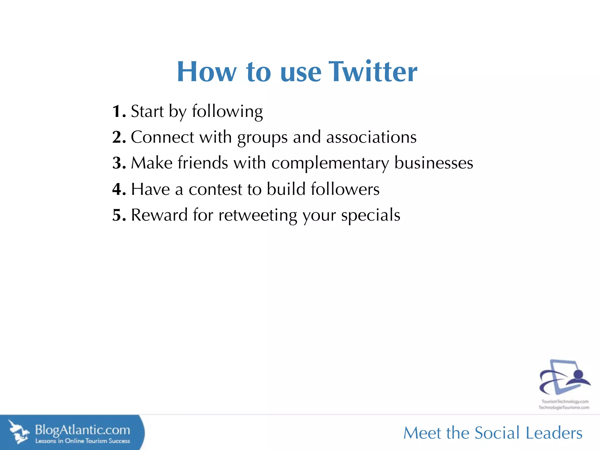 How to use Twitter
1. Start by following
2. Connect with groups and associations
3. Make friends with complementary businesses
4. Have a contest to build followers
5. Reward for retweeting your specials




                                    Meet the Social Leaders
 