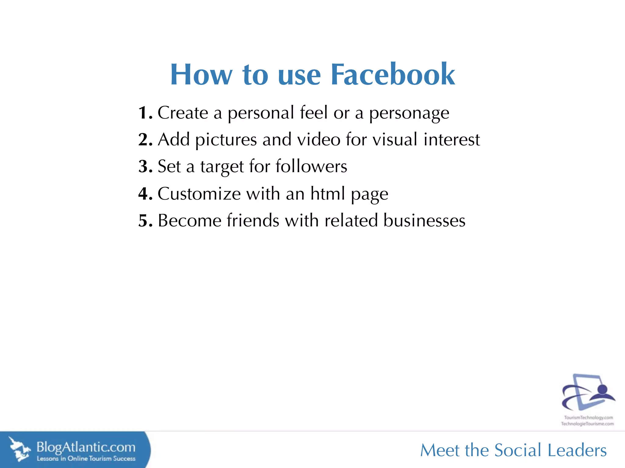How to use Facebook
1. Create a personal feel or a personage
2. Add pictures and video for visual interest
3. Set a target for followers
4. Customize with an html page
5. Become friends with related businesses




                                     Meet the Social Leaders
 