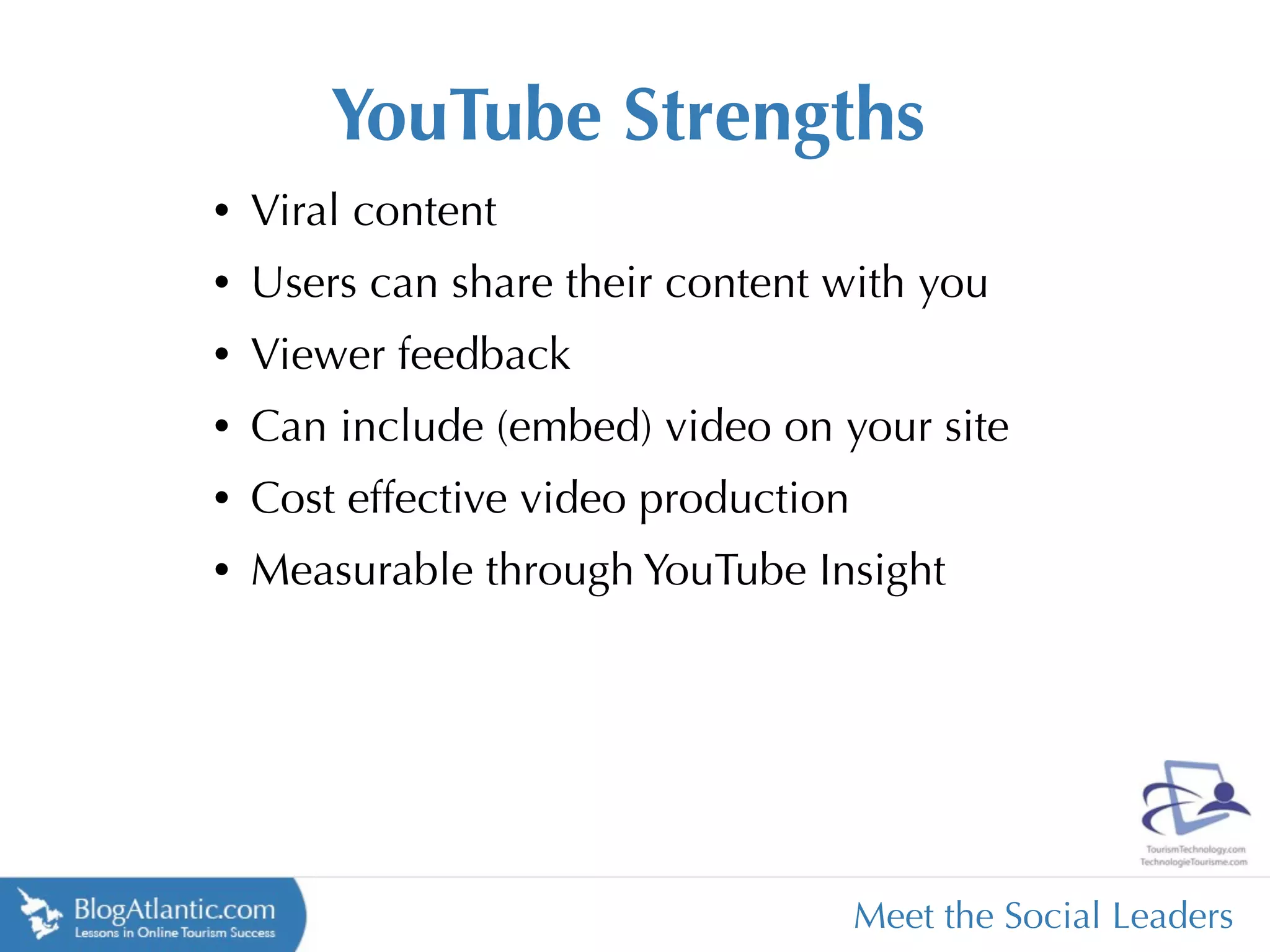 YouTube Strengths
•   Viral content
•   Users can share their content with you
•   Viewer feedback
•   Can include (embed) video on your site
•   Cost effective video production
•   Measurable through YouTube Insight




                                      Meet the Social Leaders
 