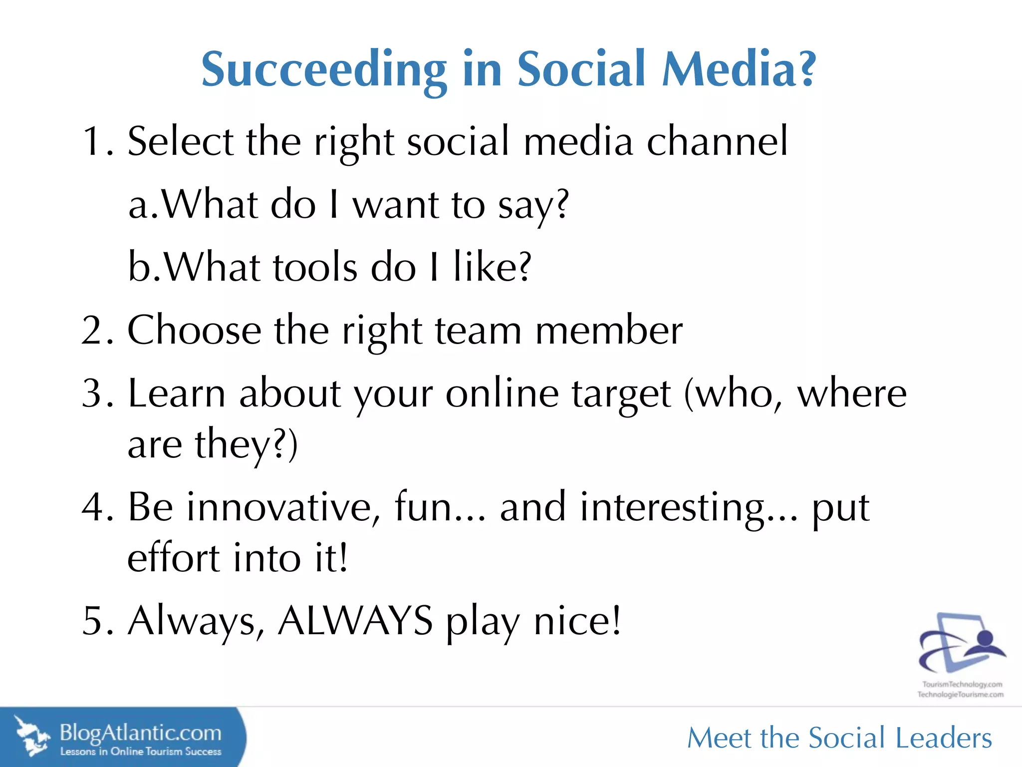 Succeeding in Social Media?
1. Select the right social media channel
   a.What do I want to say?
   b.What tools do I like?
2. Choose the right team member
3. Learn about your online target (who, where
   are they?)
4. Be innovative, fun... and interesting... put
   effort into it!
5. Always, ALWAYS play nice!

                                  Meet the Social Leaders
 