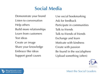 Social Media
Demonstrate your brand     Use social bookmarking
Listen to conversation     Ask for feedback
Help others                Participate in communities
Build more relationships   Talk to friends
Learn from customers       Talk to friends of friends
Test ideas                 Exchange and learn
Create an image            Motivate with kindness
Share your knowledge       Create with passion
Embrace like ideas         Be found in the socialsphere
Support good causes        Upload something (often)




                                    Meet the Social Leaders
 