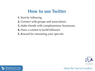 How to use Twitter
1. Start by following
2. Connect with groups and associations
3. Make friends with complementary businesses
4. Have a contest to build followers
5. Reward for retweeting your specials




                                    Meet the Social Leaders
 