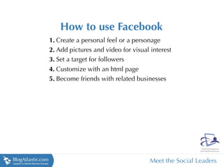 How to use Facebook
1. Create a personal feel or a personage
2. Add pictures and video for visual interest
3. Set a target for followers
4. Customize with an html page
5. Become friends with related businesses




                                     Meet the Social Leaders
 