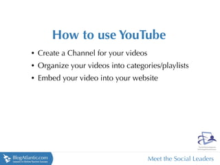 How to use YouTube
•   Create a Channel for your videos
•   Organize your videos into categories/playlists
•   Embed your video into your website




                                       Meet the Social Leaders
 