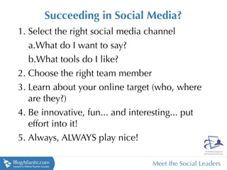 Succeeding in Social Media?
1. Select the right social media channel
   a.What do I want to say?
   b.What tools do I like?
2. Choose the right team member
3. Learn about your online target (who, where
   are they?)
4. Be innovative, fun... and interesting... put
   effort into it!
5. Always, ALWAYS play nice!

                                  Meet the Social Leaders
 