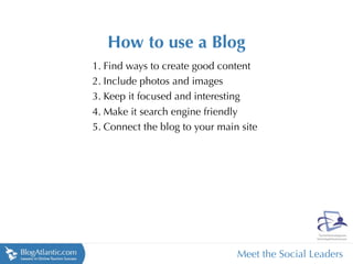 How to use a Blog
1. Find ways to create good content
2. Include photos and images
3. Keep it focused and interesting
4. Make it search engine friendly
5. Connect the blog to your main site




                                Meet the Social Leaders
 