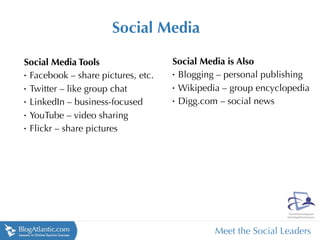 Social Media

Social Media Tools                 Social Media is Also
•
 Facebook – share pictures, etc.   •
                                    Blogging – personal publishing
•
 Twitter – like group chat         •
                                    Wikipedia – group encyclopedia
•
 LinkedIn – business-focused       •
                                    Digg.com – social news
•
 YouTube – video sharing
•
 Flickr – share pictures




                                            Meet the Social Leaders
 