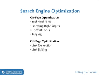Search Engine Optimization
    On-Page Optimization
    •
     Technical Fixes
    •
     Selecting Right Targets
    •
     Content Focus
    •
     Tagging

    Off-Page Optimization
    •
     Link Generation
    •
     Link Baiting




                               Filling the Funnel
 