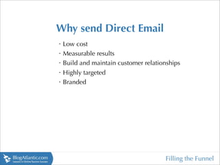 Why send Direct Email
•
    Low cost
•
    Measurable results
•
    Build and maintain customer relationships
•
    Highly targeted
•
    Branded




                                       Filling the Funnel
 