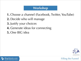 Workshop
1. Choose a channel (Facebook, Twitter, YouTube)
2. Decide who will manage
3. Justify your choices
4. Generate ideas for connecting
5. One BIG idea




                                      Filling the Funnel
 
