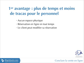 1er avantage : plus de temps et moins
 de tracas pour le personnel
    •
        Aucun espace physique
    •
        Réservation en ligne en tout temps
    •
        Le client peut modiﬁer sa réservation




                                           Conclure la vente en ligne
 