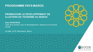 PROGRAMME PAYS MAROC
Alain DUPEYRAS
Chef de la Division pour le développement régional et le tourisme
OCDE
24 juillet 2018, Marrakech, Maroc
PROMOUVOIR LE DEVELOPPEMENT DE
CLUSTERS DE TOURISME AU MAROC
 