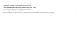 End of Whois Information


Old domains are ranked higher by search engines and yield better SEO results.

Google™ temporarily reduces the page rank of new domains, placing them into a " sandbox ".

Using a domain that has been registered for many years can mitigate this effect.

Consider these Whois tips to further improve your SEO.

Resource: To learn more about Web Analytics, check out the Chapter 8.2 of the comprehensive book   Search Engine Optimization For Dummies .
 