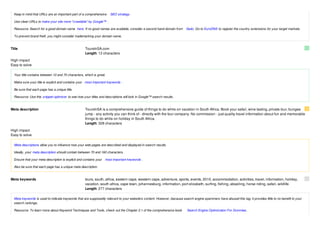 Keep in mind that URLs are an important part of a comprehensive      SEO strategy .

  Use clean URLs to make your site more "crawlable" by Google™ .

  Resource: Search for a good domain name here. If no good names are available, consider a second hand domain from        Sedo. Go to EuroDNS to register the country extensions for your target markets.

  To prevent brand theft, you might consider trademarking your domain name.


Title                                                ToursInSA.com
                                                     Length: 13 characters

High impact
Easy to solve

  Your title contains between 10 and 70 characters, which is great.

  Make sure your title is explicit and contains your most important keywords .

  Be sure that each page has a unique title.

  Resource: Use this snippet-optimizer to see how your titles and descriptions will look in Google™ search results.


Meta description                                     ToursInSA is a comprehensive guide of things to do while on vacation in South Africa. Book your safari, wine tasting, private tour, bungee
                                                     jump - any activity you can think of - directly with the tour company. No commission - just quality travel information about fun and memorable
                                                     things to do while on holiday in South Africa.
                                                     Length: 328 characters

High impact
Easy to solve

  Meta descriptions allow you to influence how your web pages are described and displayed in search results.

  Ideally, your meta description should contain between 70 and 160 characters.

  Ensure that your meta description is explicit and contains your   most important keywords .

  Also be sure that each page has a unique meta description.


Meta keywords                                        tours, south, africa, eastern cape, western cape, adventure, sports, events, 2010, accommodation, activities, travel, information, holiday,
                                                     vacation, south africa, cape town, johannesburg, information, port elizabeth, surfing, fishing, abseiling, horse riding, safari, wildlife
                                                     Length: 277 characters

  Meta keywords is used to indicate keywords that are supposedly relevant to your website's content. However, because search engine spammers have abused this tag, it provides little to no benefit to your
  search rankings.

  Resource: To learn more about Keyword Techniques and Tools, check out the Chapter 2.1 of the comprehensive book         Search Engine Optimization For Dummies .
 
