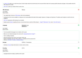 A robots.txt file allows you to restrict the access of search engine robots that crawl the web, and it can prevent these robots from accessing specific directories and pages. It also specifies where the
 XML sitemap file is located.

 Click here to check your robots.txt file for syntax errors.


XML Sitemaps                                         Missing
Low impact
Easy to solve

 Your website does not have an XML sitemap, which can be problematic.

 A sitemap lists URLs that are available for crawling and can include additional information like last update, frequency of changes, and importance. This allows search engines to crawl the site more
 intelligently.

 Click here to generate an XML sitemap for your website.

 Despite sporadic debates regarding this issue, we recommend that you submit an XML sitemap to         Google™ Webmasters Tools and to Yahoo Site Explorer .


Language                                             Declared: en-gb
                                                     Detected: en

Low impact
Easy to solve

 You have specified the language of your website, which is great.

 Make sure your declared language is the same as the language detected by Google™ .

 Tips for multilingual websites:

 Define the language of the content in each page's HTML code.
 Specify the language code in the URL as well (e.g., "mywebsite.com/fr/mycontent.html").
 Check out these tips for building a multilingual website .


Doctype                                              XHTML 1.0 Transitional

 Declaring a doctype helps web browsers to render content correctly.


Encoding                                             UTF-8

Low impact
Easy to solve

 Language/character encoding is specified, which is great.
 