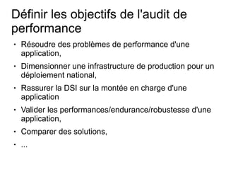 Définir les objectifs de l'audit de
performance
●   Résoudre des problèmes de performance d'une
    application,
●   Dimensionner une infrastructure de production pour un
    déploiement national,
●   Rassurer la DSI sur la montée en charge d'une
    application
●   Valider les performances/endurance/robustesse d'une
    application,
●   Comparer des solutions,
●   ...
 