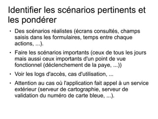 Identifier les scénarios pertinents et
les pondérer
●   Des scénarios réalistes (écrans consultés, champs
    saisis dans les formulaires, temps entre chaque
    actions, ...).
●   Faire les scénarios importants (ceux de tous les jours
    mais aussi ceux importants d'un point de vue
    fonctionnel (déclenchement de la paye, ...))
●   Voir les logs d'accès, cas d'utilisation, ...
●   Attention au cas où l'application fait appel à un service
    extérieur (serveur de cartographie, serveur de
    validation du numéro de carte bleue, ...).
 