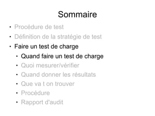 Sommaire
●   Procédure de test
●   Définition de la stratégie de test
●   Faire un test de charge
    ●   Quand faire un test de charge
    ●   Quoi mesurer/vérifier
    ●   Quand donner les résultats
    ●   Que va t on trouver
    ●   Procédure
    ●   Rapport d'audit
 