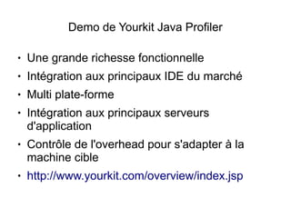 Demo de Yourkit Java Profiler

●   Une grande richesse fonctionnelle
●   Intégration aux principaux IDE du marché
●   Multi plate-forme
●   Intégration aux principaux serveurs
    d'application
●   Contrôle de l'overhead pour s'adapter à la
    machine cible
●   http://www.yourkit.com/overview/index.jsp
 