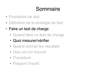 Sommaire
●   Procédure de test
●   Définition de la stratégie de test
●   Faire un test de charge
    ●   Quand faire un test de charge
    ●   Quoi mesurer/vérifier
    ●   Quand donner les résultats
    ●   Que va t-on trouver
    ●   Procédure
    ●   Rapport d'audit
 
