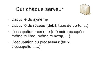 Sur chaque serveur
●   L’activité du système
●   L’activité du réseau (débit, taux de perte, ...)
●   L’occupation mémoire (mémoire occupée,
    mémoire libre, mémoire swap, ...)
●   L’occupation du processeur (taux
    d'occupation, ...)
 