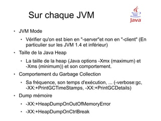 Sur chaque JVM
●   JVM Mode
    ●   Vérifier qu'on est bien en "-server"et non en "-client" (En
        particulier sur les JVM 1.4 et inférieur)
●   Taille de la Java Heap
    ●   La taille de la heap (Java options -Xmx (maximum) et
        -Xms (minimum)) et son comportement.
●   Comportement du Garbage Collection
    ●   Sa fréquence, son temps d'exécution, ... (-verbose:gc,
        -XX:+PrintGCTimeStamps, -XX:+PrintGCDetails)
●   Dump mémoire
    ●   -XX:+HeapDumpOnOutOfMemoryError
    ●   -XX:+HeapDumpOnCtrlBreak
 
