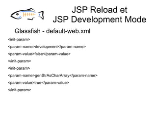 JSP Reload et
                      JSP Development Mode
   Glassfish - default-web.xml
<init-param>
<param-name>development</param-name>
<param-value>false</param-value>
</init-param>
<init-param>
<param-name>genStrAsCharArray</param-name>
<param-value>true</param-value>
</init-param>
 