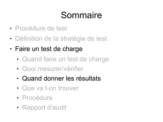 Sommaire
●   Procédure de test
●   Définition de la stratégie de test
●   Faire un test de charge
    ●   Quand faire un test de charge
    ●   Quoi mesurer/vérifier
    ●   Quand donner les résultats
    ●   Que va t-on trouver
    ●   Procédure
    ●   Rapport d'audit
 